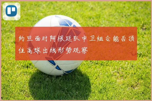 约旦面对阿根廷队中卫组合能否顶住高球出线形势观察