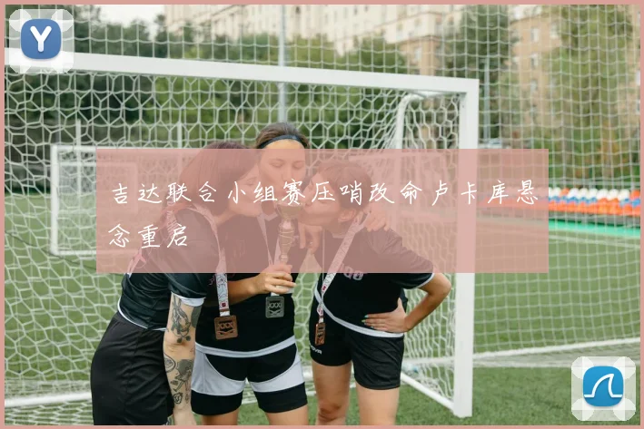 吉达联合小组赛压哨改命卢卡库悬念重启