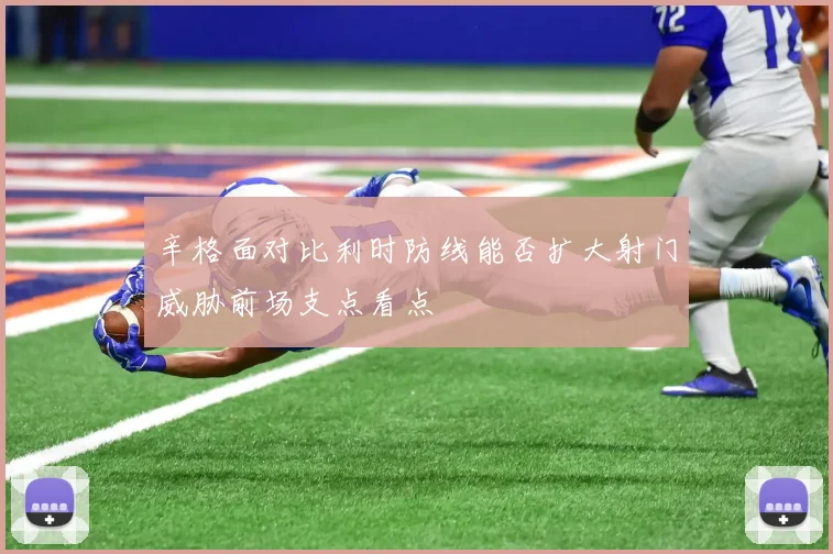 辛格面对比利时防线能否扩大射门威胁前场支点看点