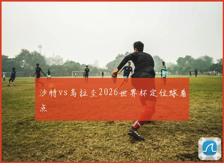 沙特vs乌拉圭2026世界杯定位球看点