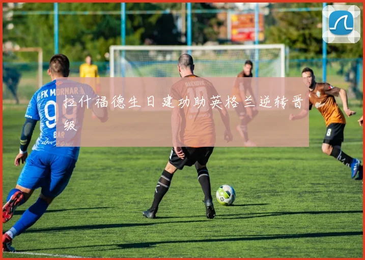 拉什福德生日建功助英格兰逆转晋级