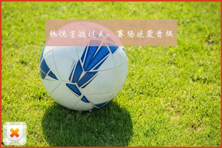 韩悦苦战过关，赛场逆袭晋级
