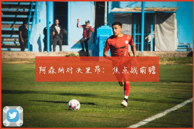 阿森纳对决里昂：焦点战前瞻