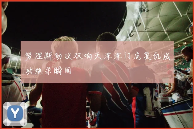 努涅斯助攻双响天津津门虎复仇成功绝杀瞬间