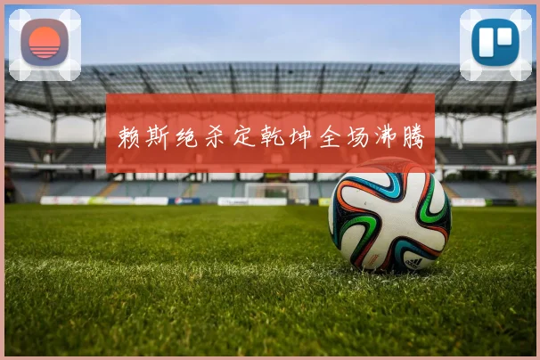 赖斯绝杀定乾坤全场沸腾