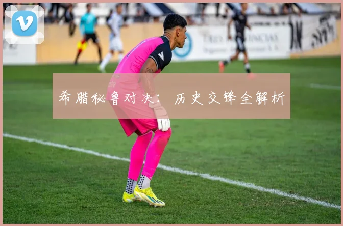 希腊秘鲁对决：历史交锋全解析