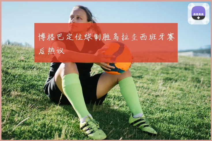 博格巴定位球制胜乌拉圭西班牙赛后热议