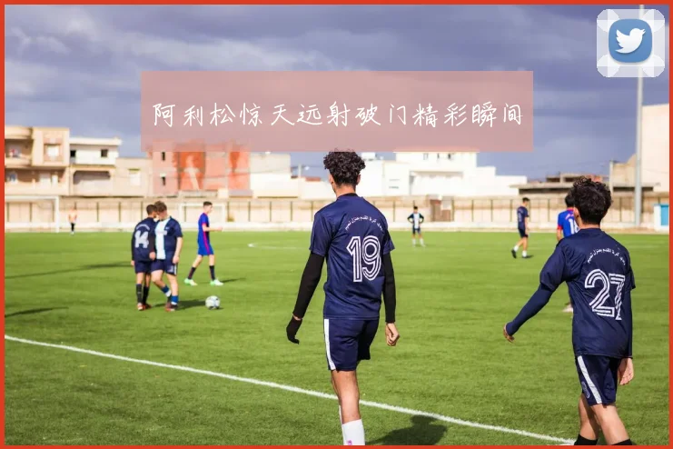 阿利松惊天远射破门精彩瞬间