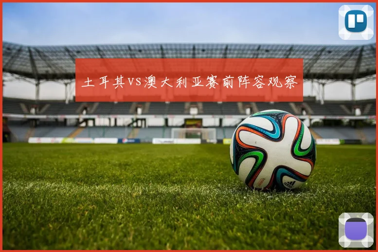 土耳其vs澳大利亚赛前阵容观察