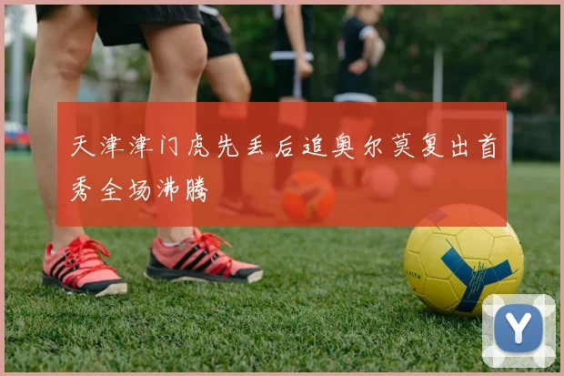 天津津门虎先丢后追奥尔莫复出首秀全场沸腾
