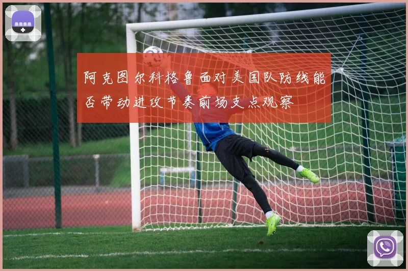 阿克图尔科格鲁面对美国队防线能否带动进攻节奏前场支点观察
