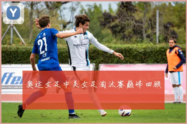 奥运女足中美女足淘汰赛巅峰回顾