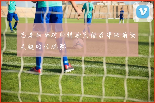 巴库纳面对科特迪瓦能否串联前场关键对位观察
