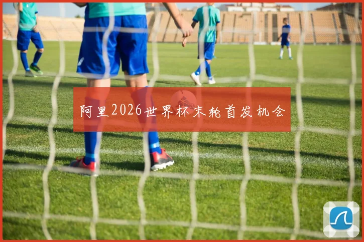 阿里2026世界杯末轮首发机会