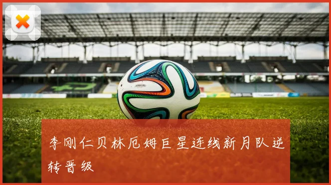 李刚仁贝林厄姆巨星连线新月队逆转晋级