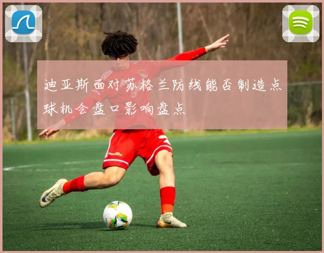 迪亚斯面对苏格兰防线能否制造点球机会盘口影响盘点