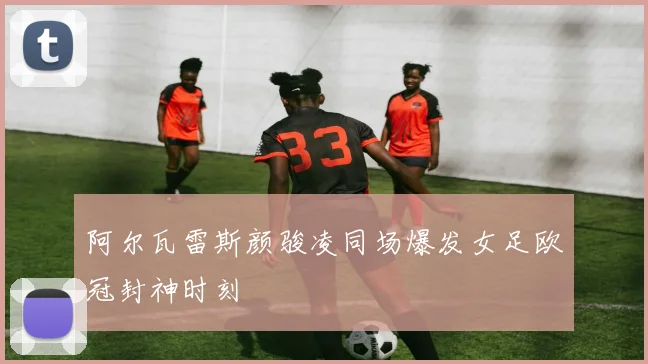 阿尔瓦雷斯颜骏凌同场爆发女足欧冠封神时刻