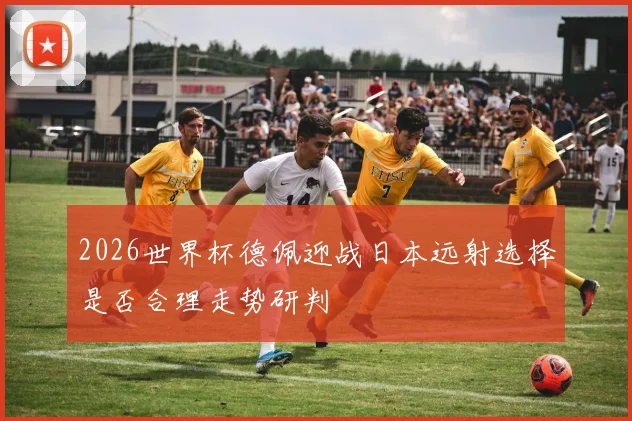 2026世界杯德佩迎战日本远射选择是否合理走势研判