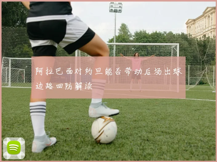 阿拉巴面对约旦能否带动后场出球边路回防解读