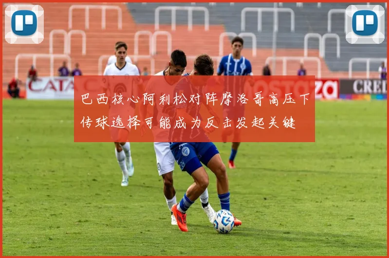 巴西核心阿利松对阵摩洛哥高压下传球选择可能成为反击发起关键