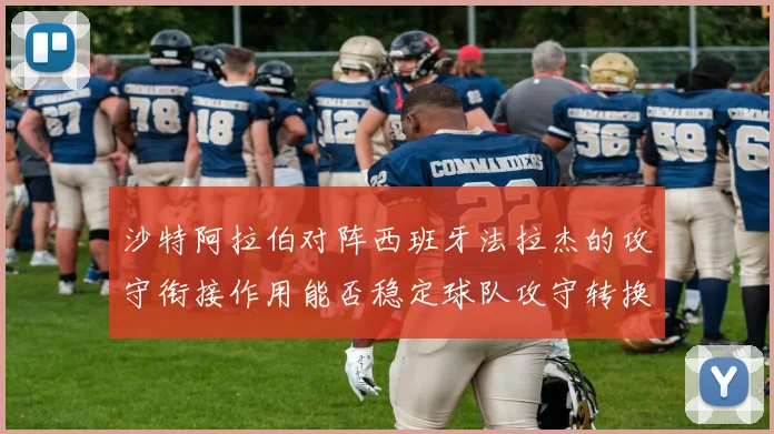 沙特阿拉伯对阵西班牙法拉杰的攻守衔接作用能否稳定球队攻守转换
