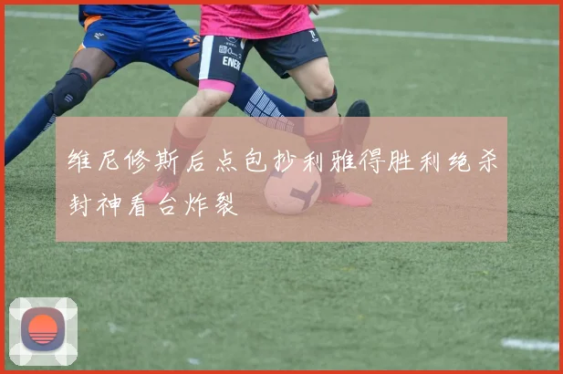 维尼修斯后点包抄利雅得胜利绝杀封神看台炸裂