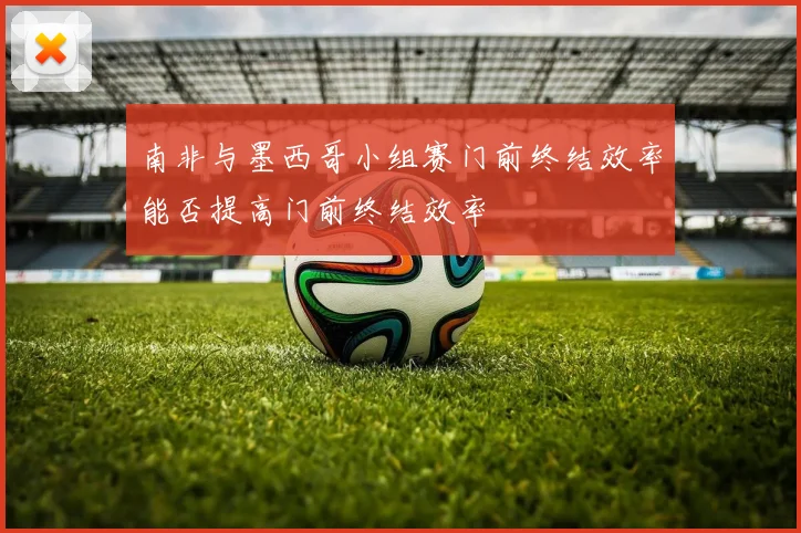南非与墨西哥小组赛门前终结效率能否提高门前终结效率