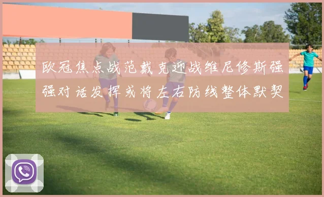 欧冠焦点战范戴克迎战维尼修斯强强对话发挥或将左右防线整体默契