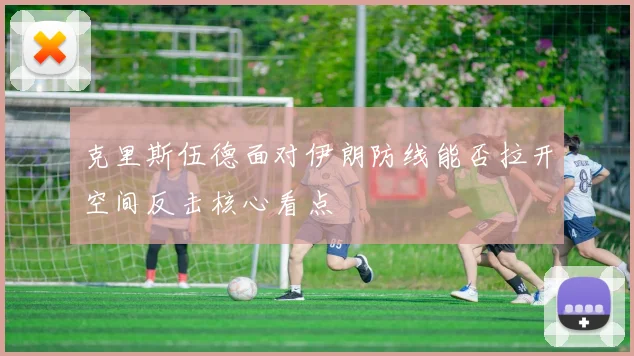 克里斯伍德面对伊朗防线能否拉开空间反击核心看点