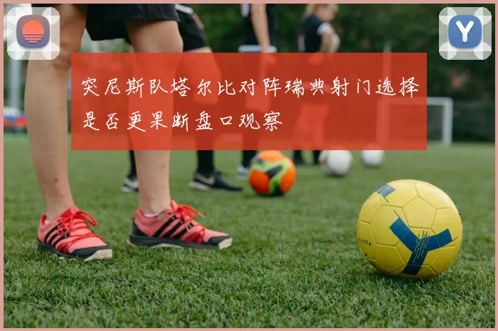 突尼斯队塔尔比对阵瑞典射门选择是否更果断盘口观察