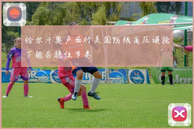恰尔汗奥卢面对美国防线高压逼抢下能否稳住节奏