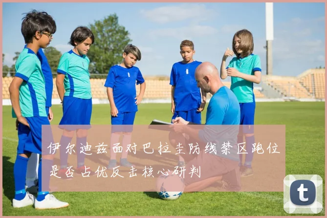 伊尔迪兹面对巴拉圭防线禁区跑位是否占优反击核心研判