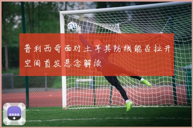 普利西奇面对土耳其防线能否拉开空间首发悬念解读