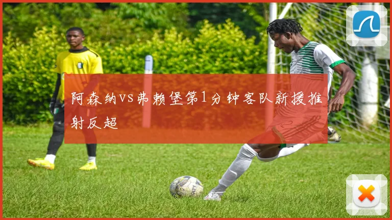 阿森纳vs弗赖堡第1分钟客队新援推射反超
