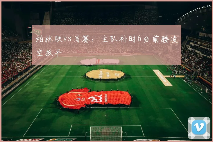 柏林联vs马赛,主队补时6分前腰凌空扳平