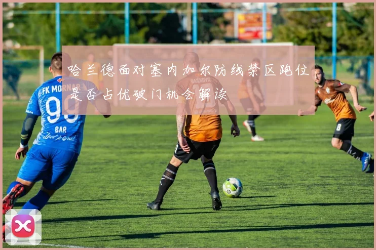 哈兰德面对塞内加尔防线禁区跑位是否占优破门机会解读